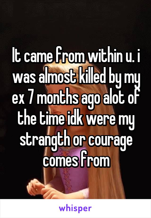 It came from within u. i was almost killed by my ex 7 months ago alot of the time idk were my strangth or courage comes from