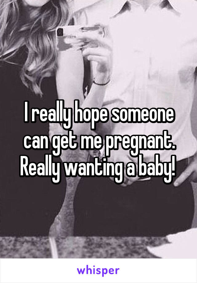I really hope someone can get me pregnant. Really wanting a baby! 