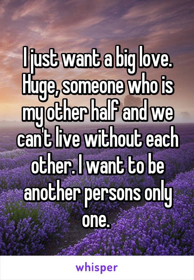 I just want a big love. Huge, someone who is my other half and we can't live without each other. I want to be another persons only one. 