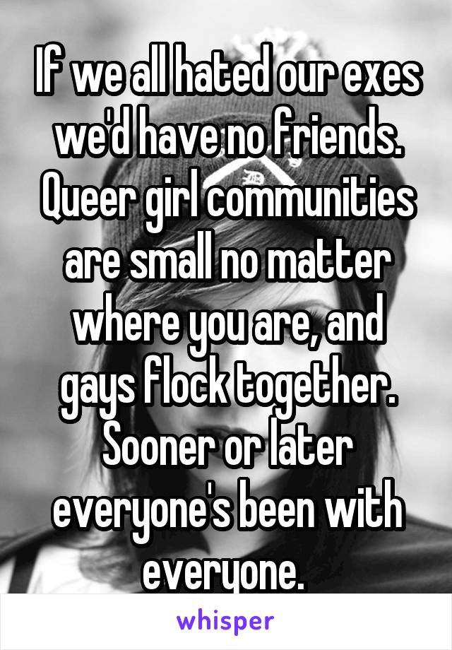 If we all hated our exes we'd have no friends. Queer girl communities are small no matter where you are, and gays flock together. Sooner or later everyone's been with everyone. 