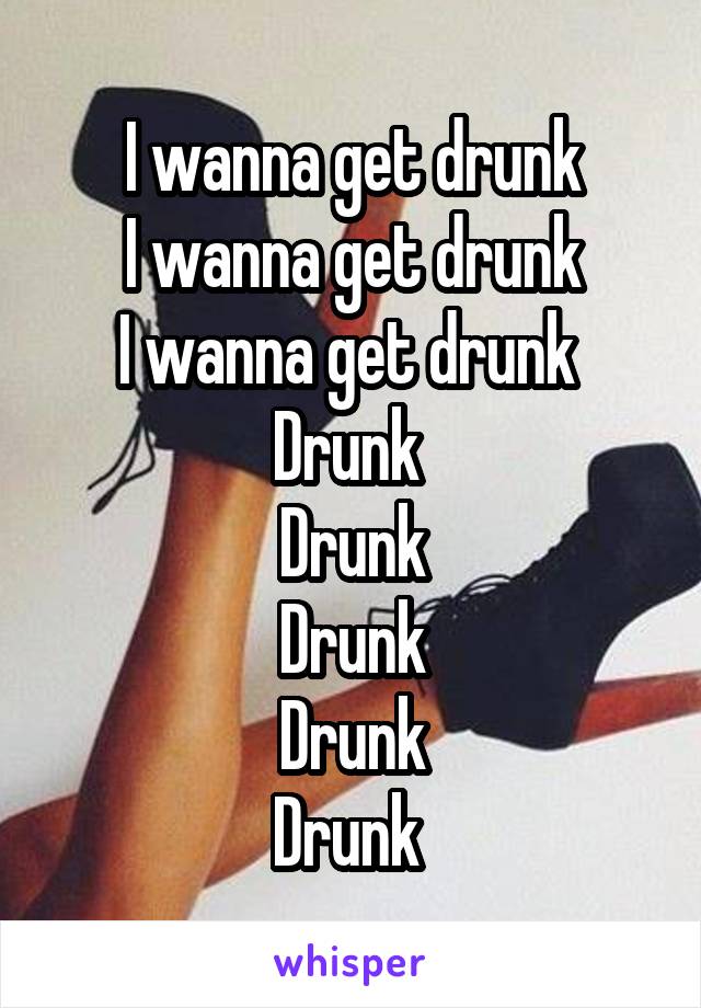 I wanna get drunk
I wanna get drunk
I wanna get drunk 
Drunk 
Drunk
Drunk
Drunk
Drunk 