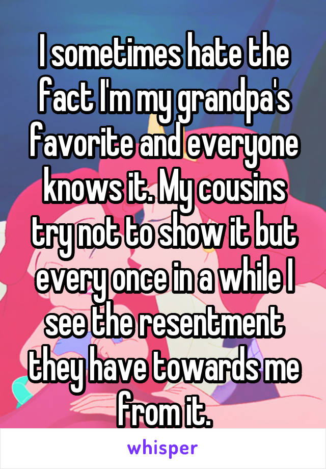 I sometimes hate the fact I'm my grandpa's favorite and everyone knows it. My cousins try not to show it but every once in a while I see the resentment they have towards me from it.