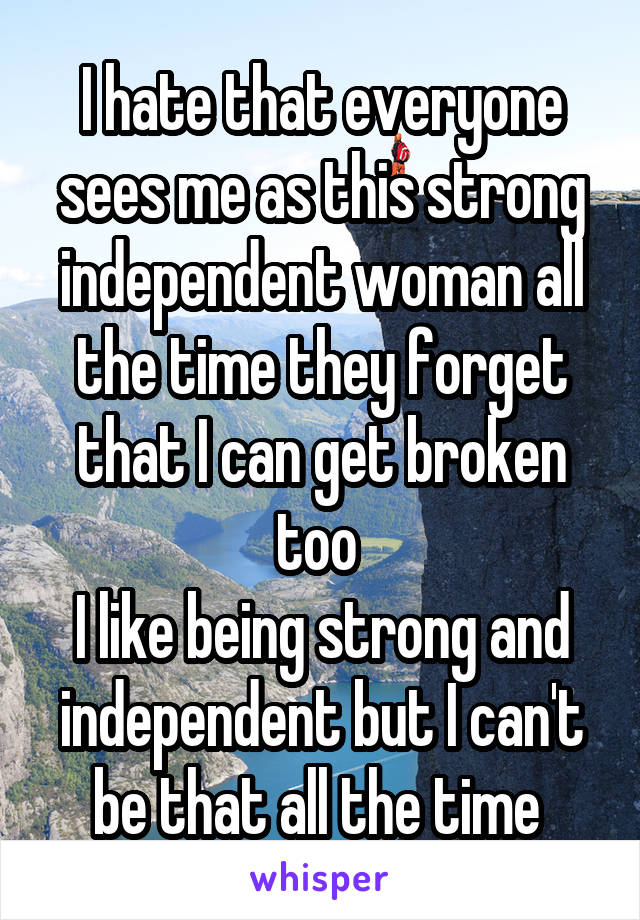 I hate that everyone sees me as this strong independent woman all the time they forget that I can get broken too 
I like being strong and independent but I can't be that all the time 