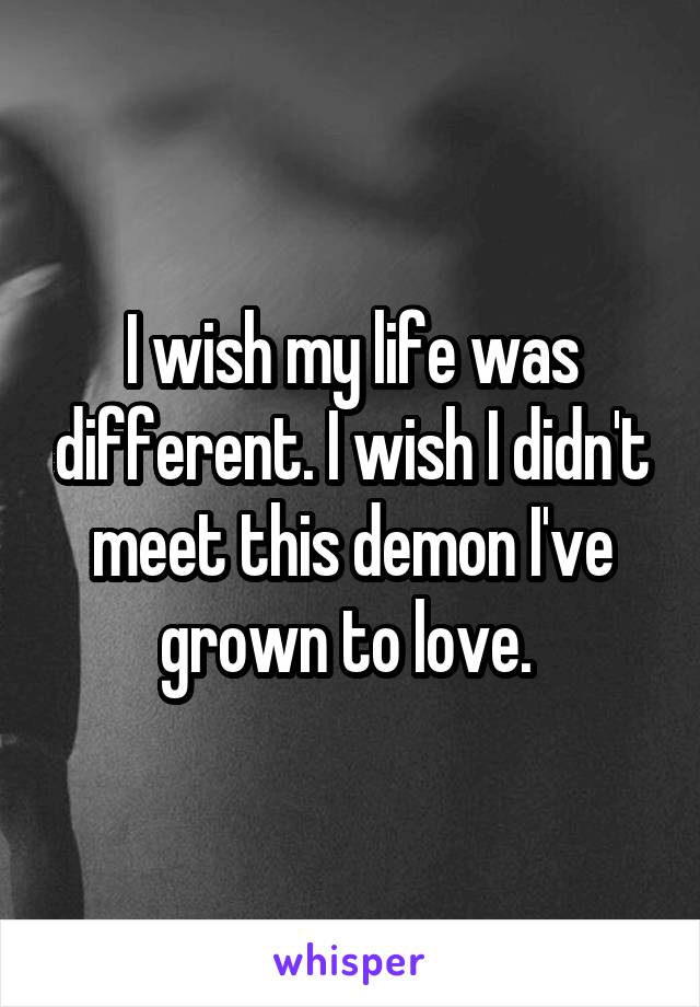 I wish my life was different. I wish I didn't meet this demon I've grown to love. 
