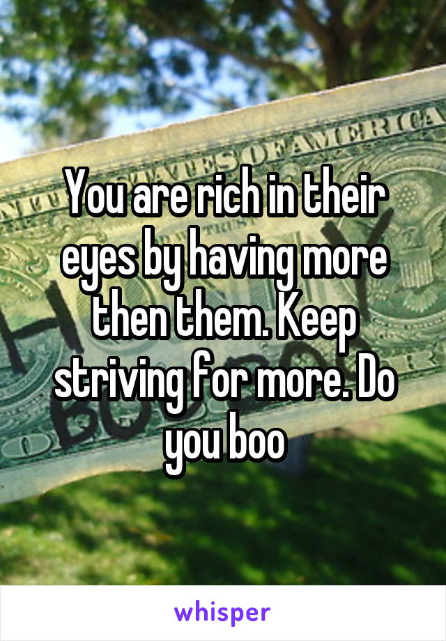 You are rich in their eyes by having more then them. Keep striving for more. Do you boo