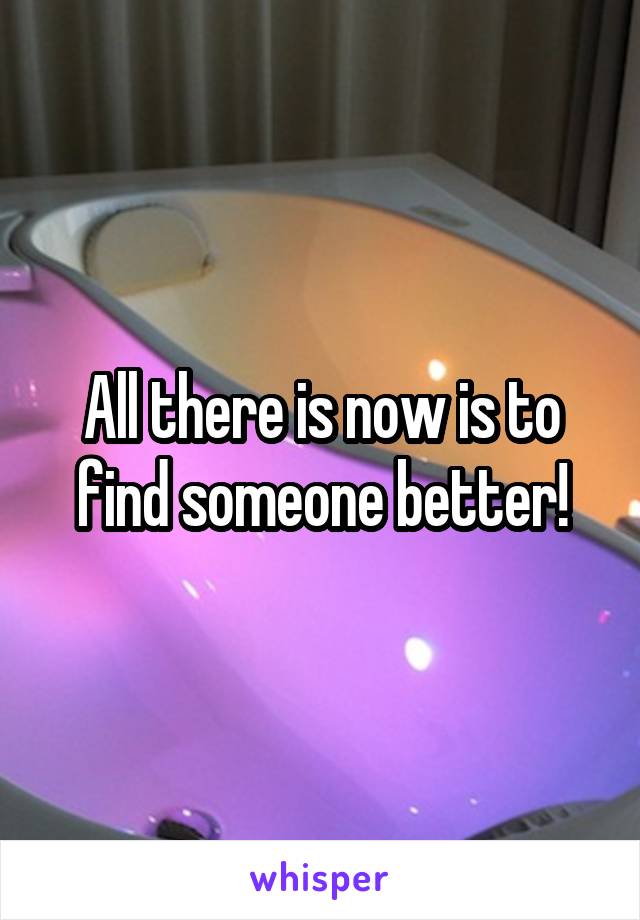 All there is now is to find someone better!