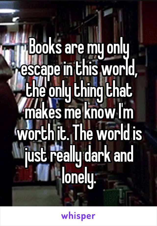 Books are my only escape in this world, the only thing that makes me know I'm worth it. The world is just really dark and lonely.