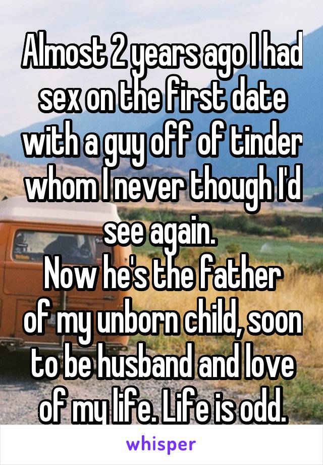 Almost 2 years ago I had sex on the first date with a guy off of tinder whom I never though I'd see again. 
Now he's the father of my unborn child, soon to be husband and love of my life. Life is odd.