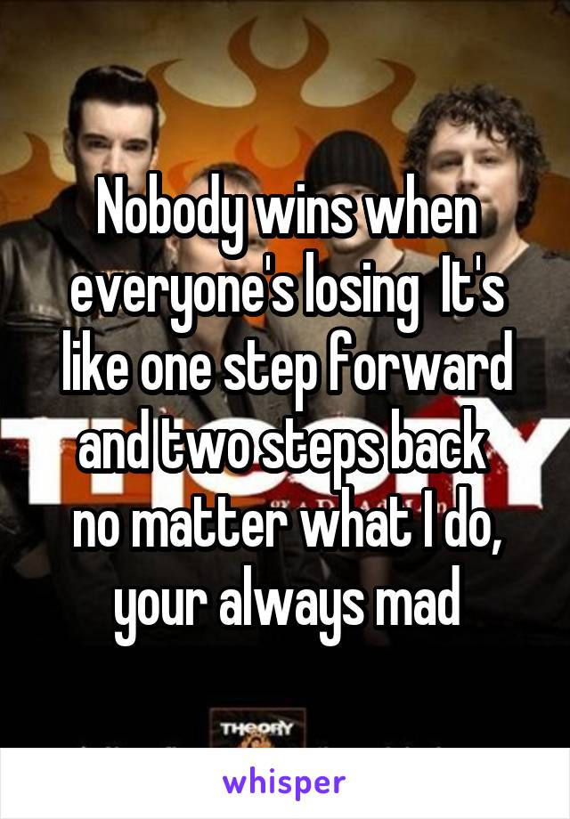 Nobody wins when everyone's losing  It's like one step forward and two steps back 
no matter what I do, your always mad