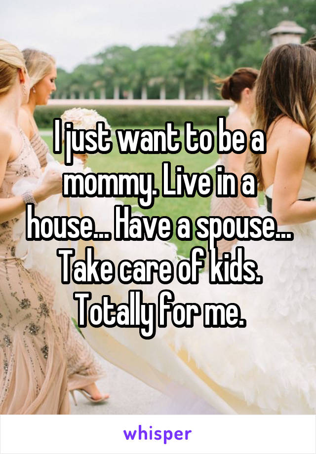 I just want to be a mommy. Live in a house... Have a spouse... Take care of kids. Totally for me.