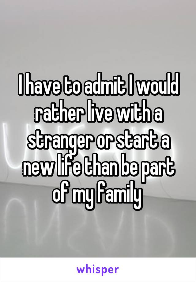 I have to admit I would rather live with a stranger or start a new life than be part of my family 