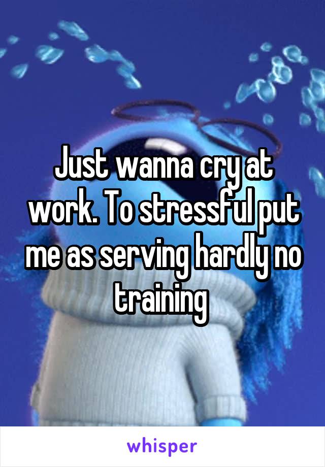 Just wanna cry at work. To stressful put me as serving hardly no training 