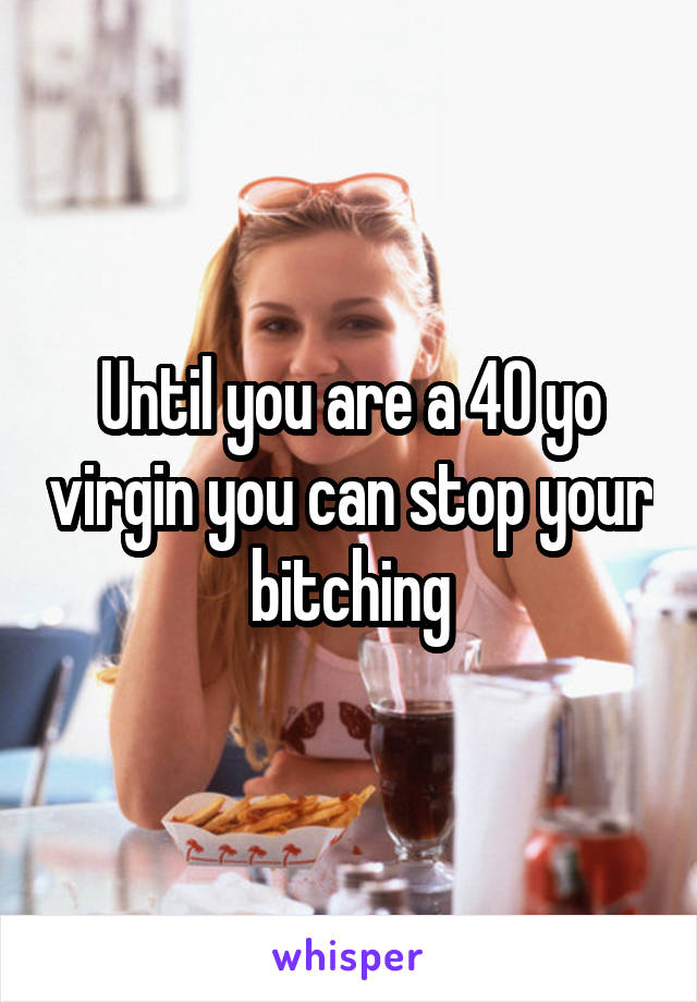 Until you are a 40 yo virgin you can stop your bitching