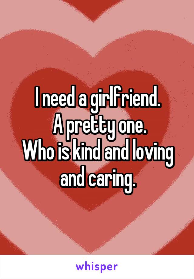 I need a girlfriend.
 A pretty one.
Who is kind and loving and caring.