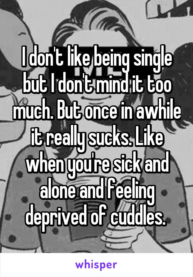 I don't like being single but I don't mind it too much. But once in awhile it really sucks. Like when you're sick and alone and feeling deprived of cuddles. 