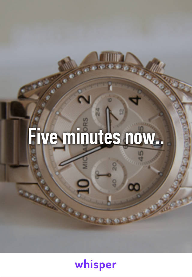 Five minutes now..