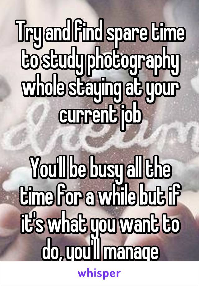 Try and find spare time to study photography whole staying at your current job

You'll be busy all the time for a while but if it's what you want to do, you'll manage