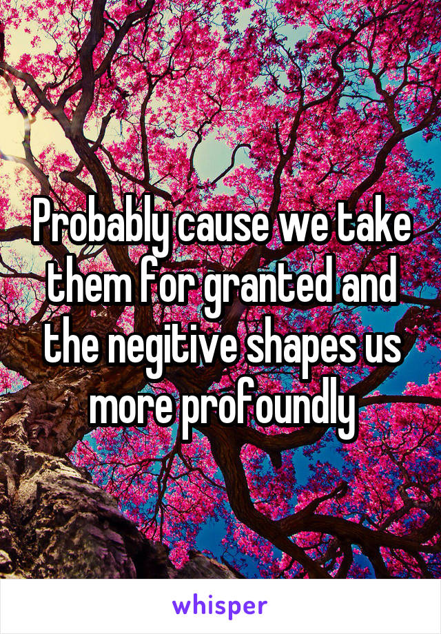 Probably cause we take them for granted and the negitive shapes us more profoundly