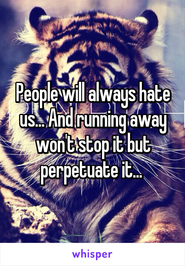 People will always hate us... And running away won't stop it but perpetuate it... 