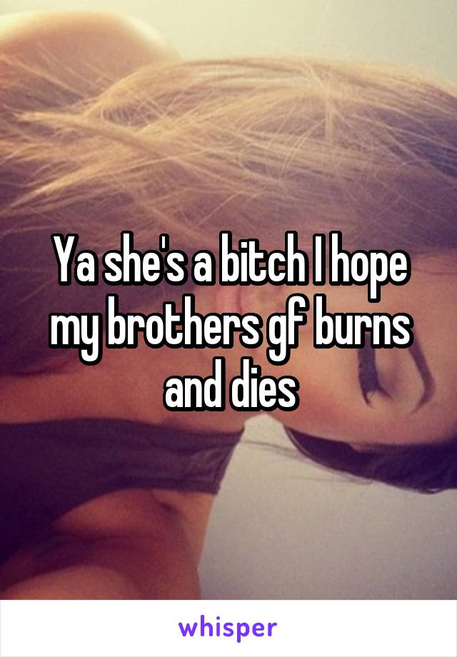 Ya she's a bitch I hope my brothers gf burns and dies
