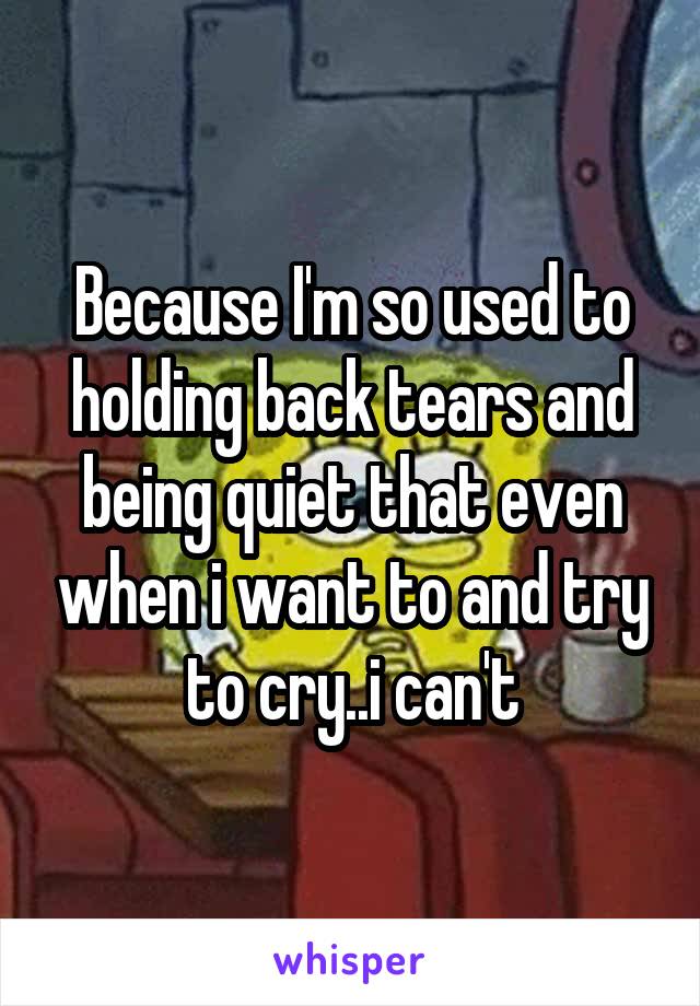 Because I'm so used to holding back tears and being quiet that even when i want to and try to cry..i can't