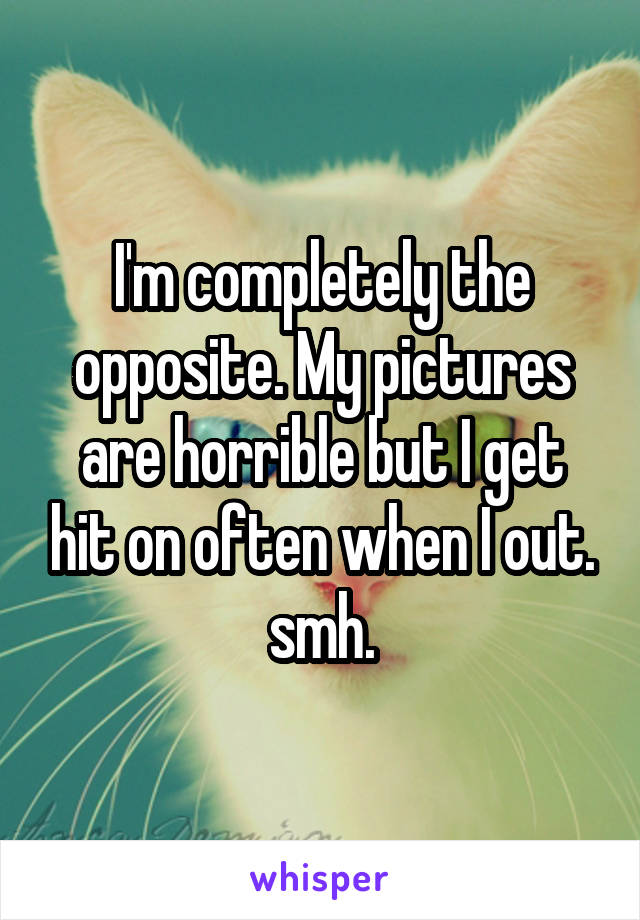 I'm completely the opposite. My pictures are horrible but I get hit on often when I out. smh.