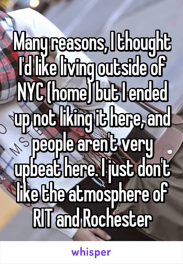 Many reasons, I thought I'd like living outside of NYC (home) but I ended up not liking it here, and people aren't very upbeat here. I just don't like the atmosphere of RIT and Rochester