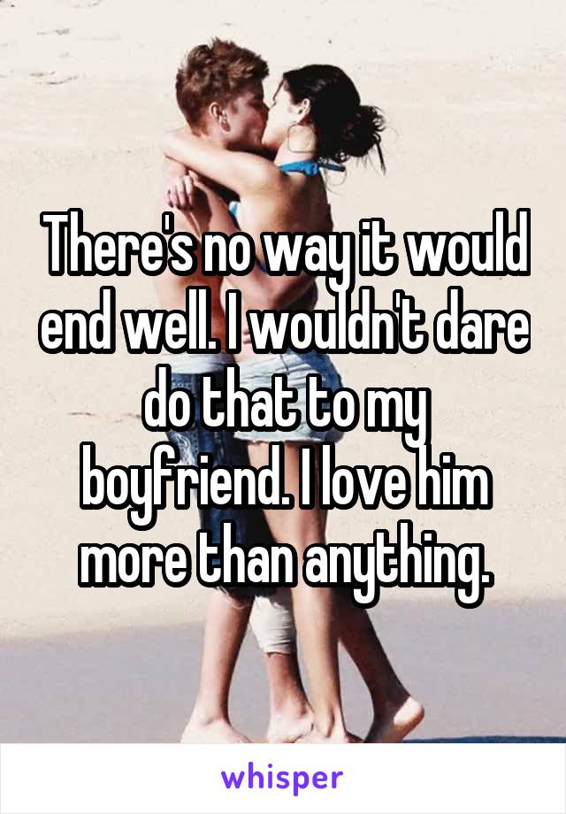 There's no way it would end well. I wouldn't dare do that to my boyfriend. I love him more than anything.