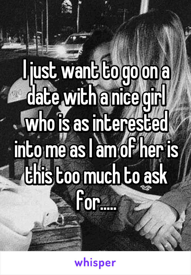 I just want to go on a date with a nice girl who is as interested into me as I am of her is this too much to ask for.....
