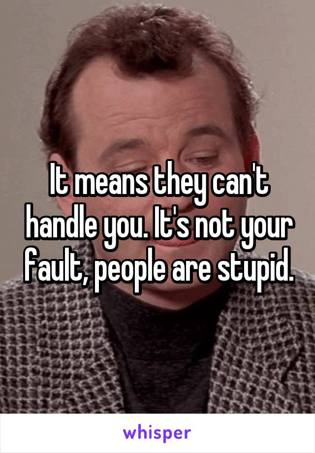 It means they can't handle you. It's not your fault, people are stupid.