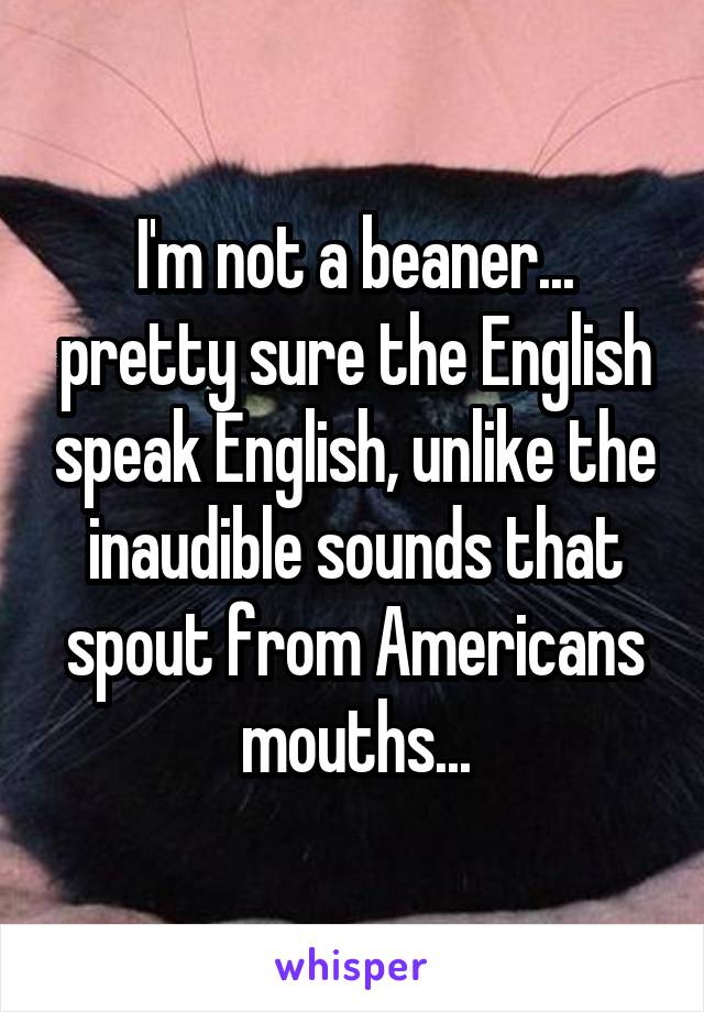 I'm not a beaner... pretty sure the English speak English, unlike the inaudible sounds that spout from Americans mouths...