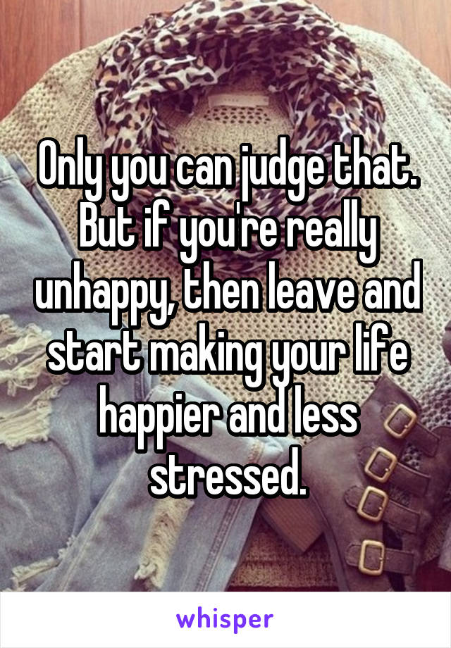 Only you can judge that. But if you're really unhappy, then leave and start making your life happier and less stressed.