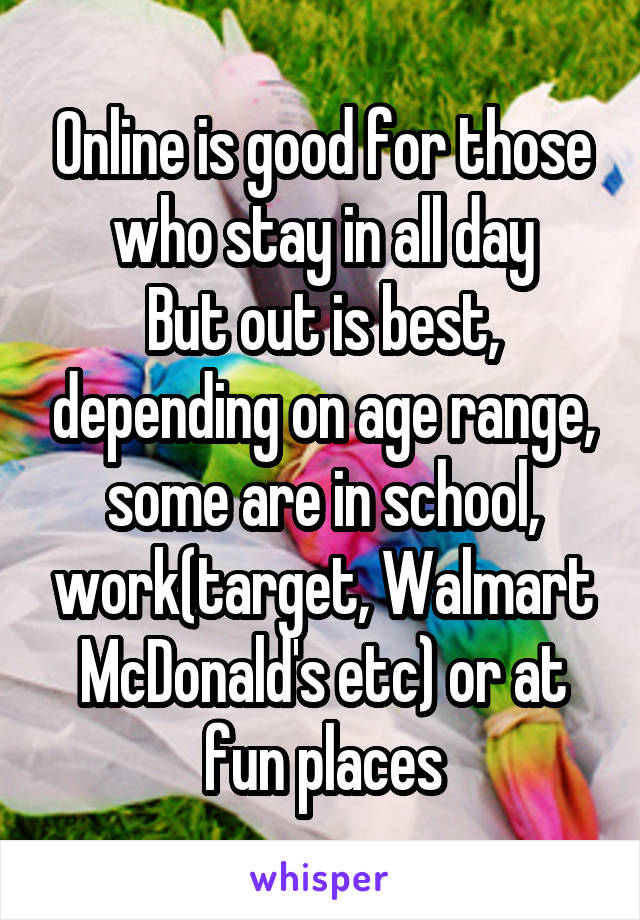 Online is good for those who stay in all day
But out is best, depending on age range, some are in school, work(target, Walmart McDonald's etc) or at fun places