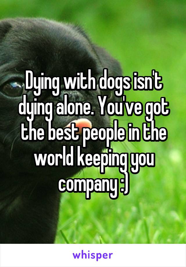 Dying with dogs isn't dying alone. You've got the best people in the world keeping you company :)