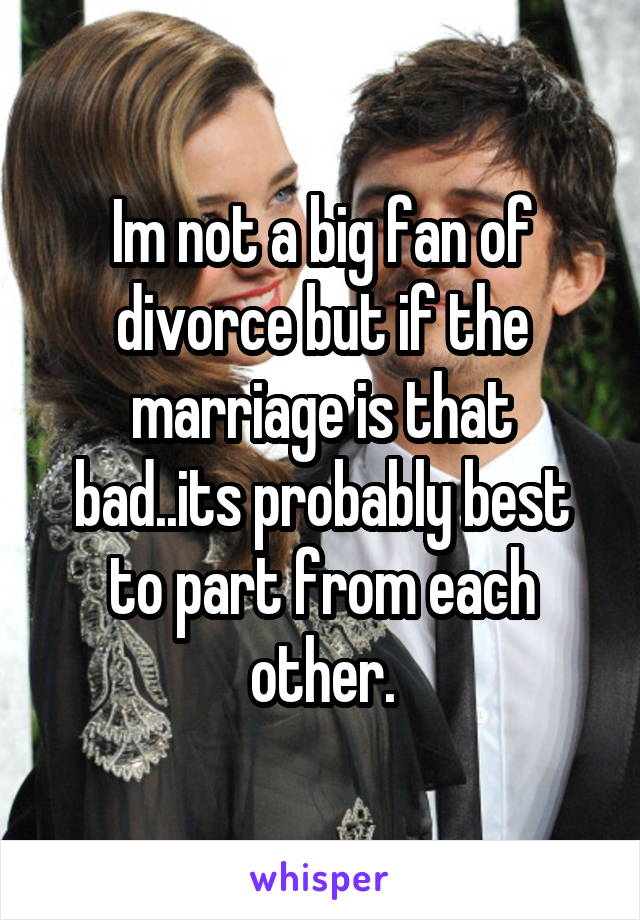 Im not a big fan of divorce but if the marriage is that bad..its probably best to part from each other.