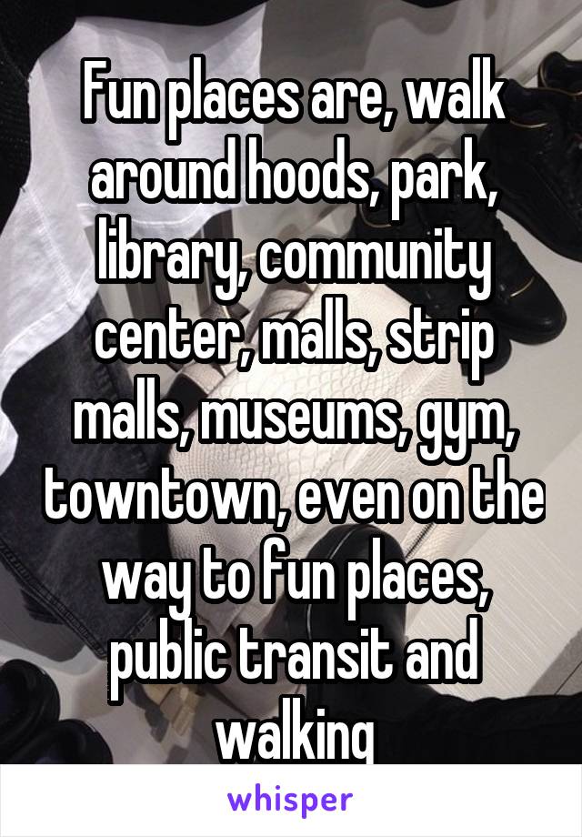 Fun places are, walk around hoods, park, library, community center, malls, strip malls, museums, gym, towntown, even on the way to fun places, public transit and walking