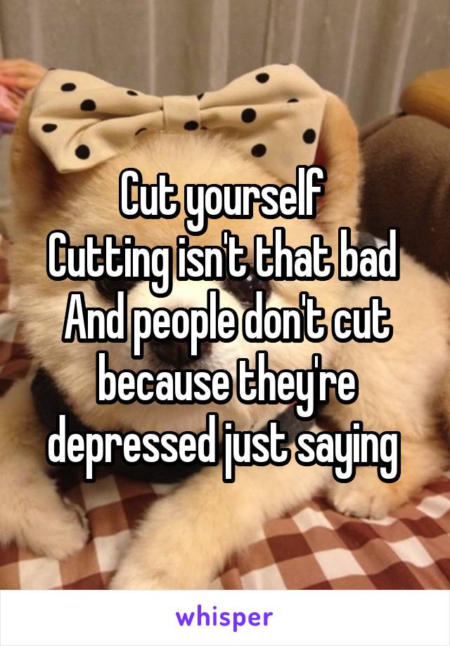 Cut yourself 
Cutting isn't that bad 
And people don't cut because they're depressed just saying 