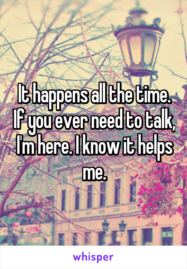 It happens all the time. If you ever need to talk, I'm here. I know it helps me.