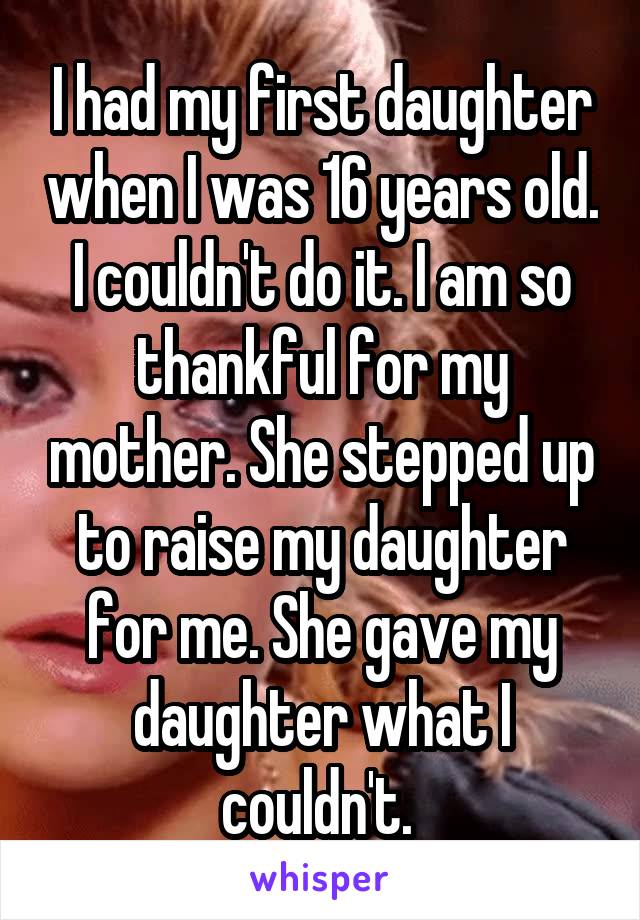 I had my first daughter when I was 16 years old. I couldn't do it. I am so thankful for my mother. She stepped up to raise my daughter for me. She gave my daughter what I couldn't. 