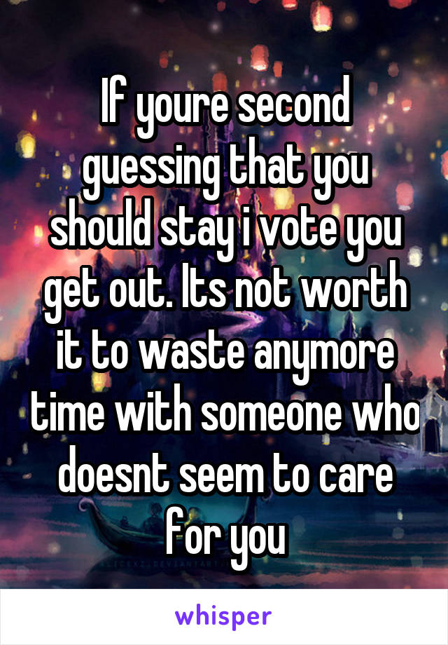 If youre second guessing that you should stay i vote you get out. Its not worth it to waste anymore time with someone who doesnt seem to care for you