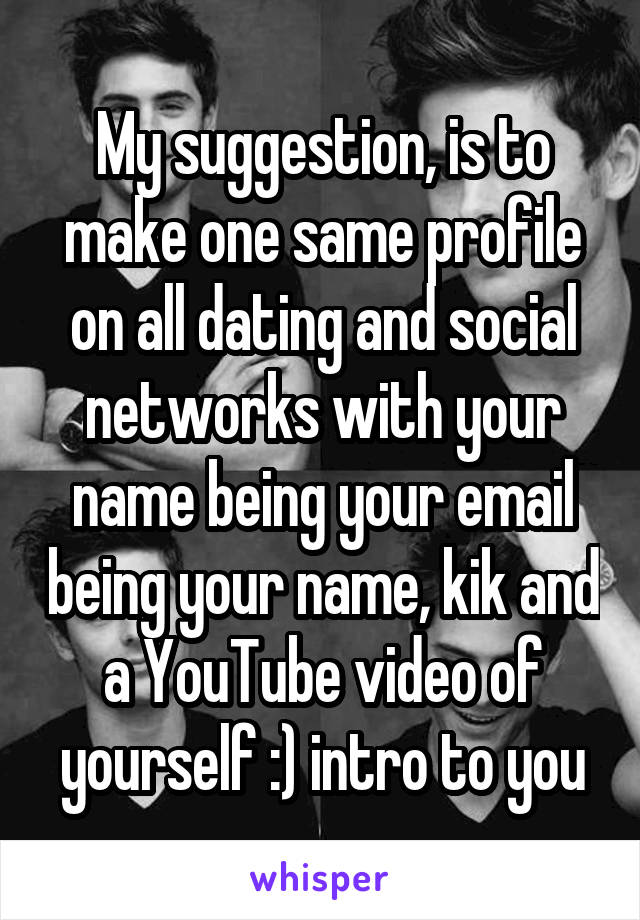 My suggestion, is to make one same profile on all dating and social networks with your name being your email being your name, kik and a YouTube video of yourself :) intro to you