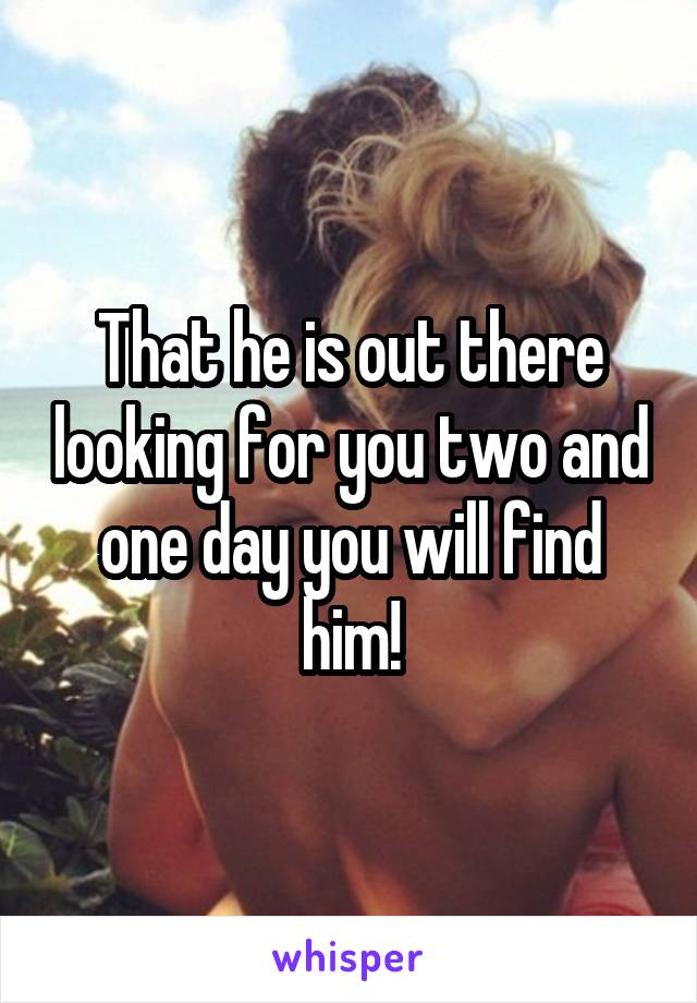 That he is out there looking for you two and one day you will find him!