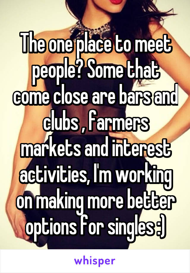 The one place to meet people? Some that come close are bars and clubs , farmers markets and interest activities, I'm working on making more better options for singles :)