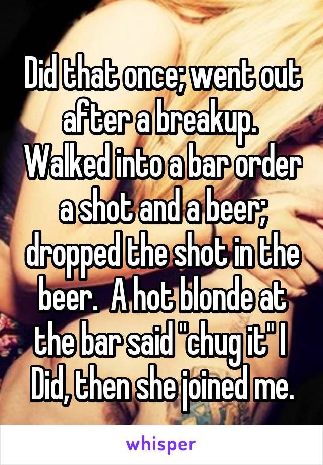 Did that once; went out after a breakup.  Walked into a bar order a shot and a beer; dropped the shot in the beer.  A hot blonde at the bar said "chug it" I 
Did, then she joined me.