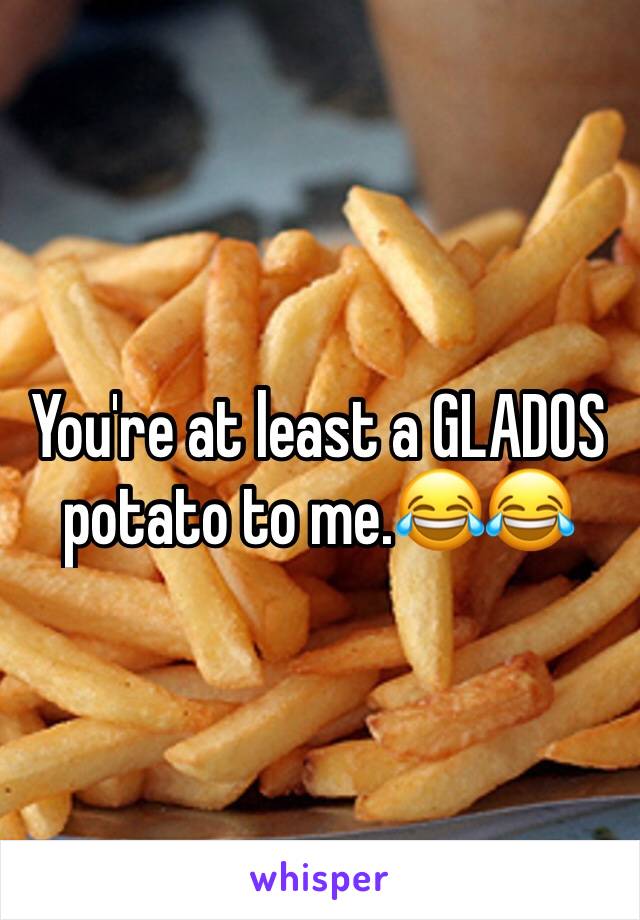 You're at least a GLADOS potato to me.😂😂