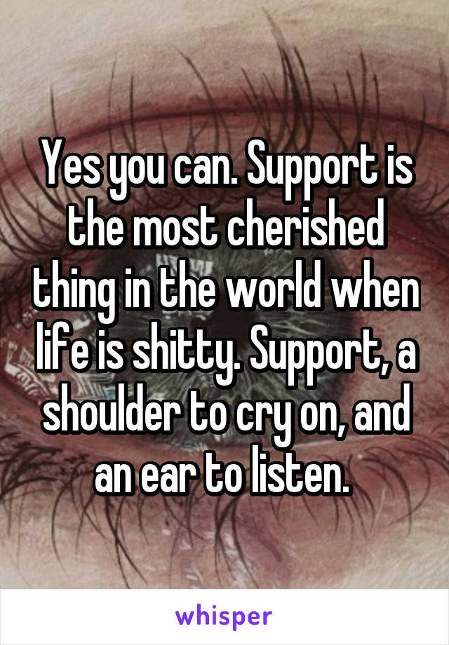 Yes you can. Support is the most cherished thing in the world when life is shitty. Support, a shoulder to cry on, and an ear to listen. 