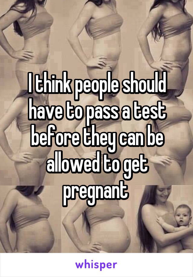 I think people should have to pass a test before they can be allowed to get pregnant 