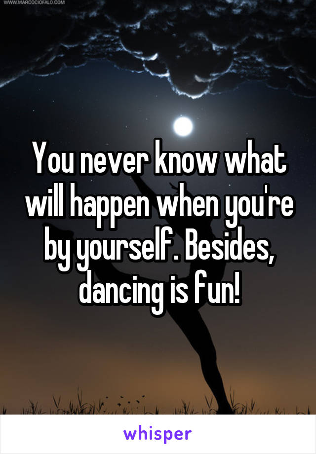 You never know what will happen when you're by yourself. Besides, dancing is fun!