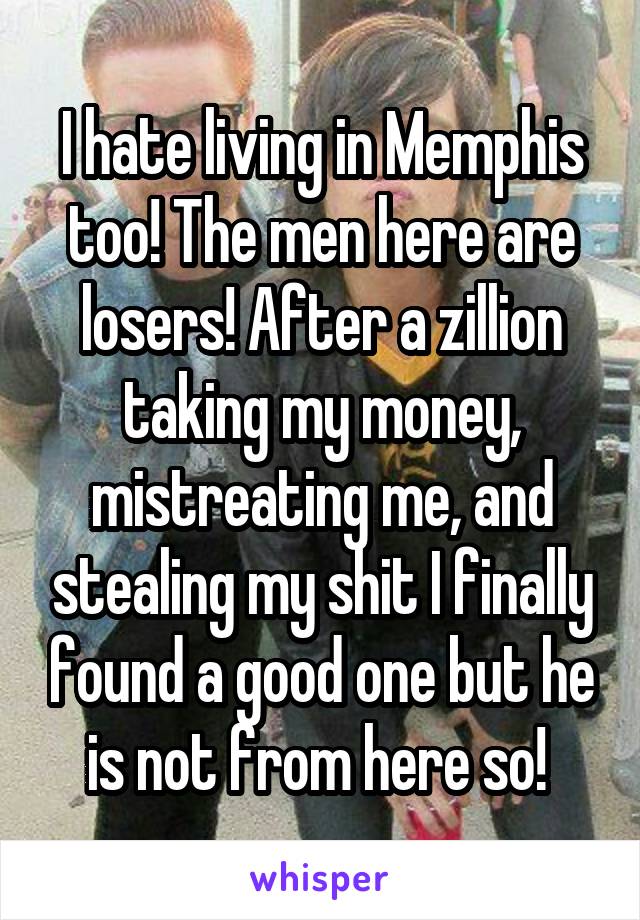 I hate living in Memphis too! The men here are losers! After a zillion taking my money, mistreating me, and stealing my shit I finally found a good one but he is not from here so! 