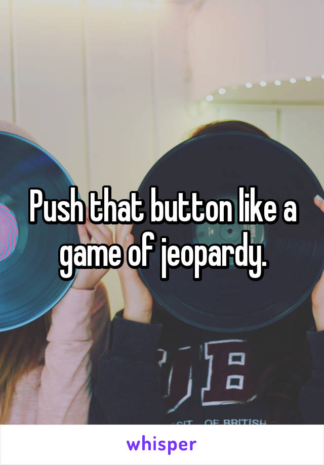 Push that button like a game of jeopardy.